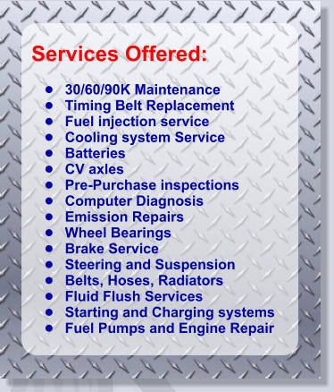 Services Offered:   •	30/60/90K Maintenance •	Timing Belt Replacement           •	Fuel injection service •	Cooling system Service •	Batteries •	CV axles •	Pre-Purchase inspections •	Computer Diagnosis •	Emission Repairs •	Wheel Bearings •	Brake Service •	Steering and Suspension •	Belts, Hoses, Radiators •	Fluid Flush Services •	Starting and Charging systems •	Fuel Pumps and Engine Repair