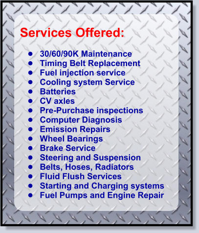 Services Offered:   •	30/60/90K Maintenance •	Timing Belt Replacement           •	Fuel injection service •	Cooling system Service •	Batteries •	CV axles •	Pre-Purchase inspections •	Computer Diagnosis •	Emission Repairs •	Wheel Bearings •	Brake Service •	Steering and Suspension •	Belts, Hoses, Radiators •	Fluid Flush Services •	Starting and Charging systems •	Fuel Pumps and Engine Repair
