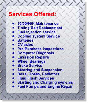 Services Offered:   	30/60/90K Maintenance 	Timing Belt Replacement           	Fuel injection service 	Cooling system Service 	Batteries 	CV axles 	Pre-Purchase inspections 	Computer Diagnosis 	Emission Repairs 	Wheel Bearings 	Brake Service 	Steering and Suspension 	Belts, Hoses, Radiators 	Fluid Flush Services 	Starting and Charging systems 	Fuel Pumps and Engine Repair